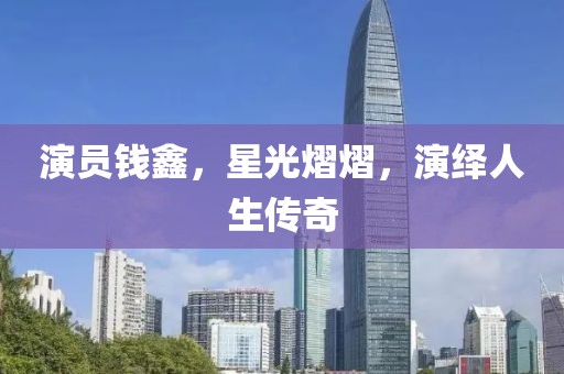 演员钱鑫，星光熠熠，演绎人生传奇