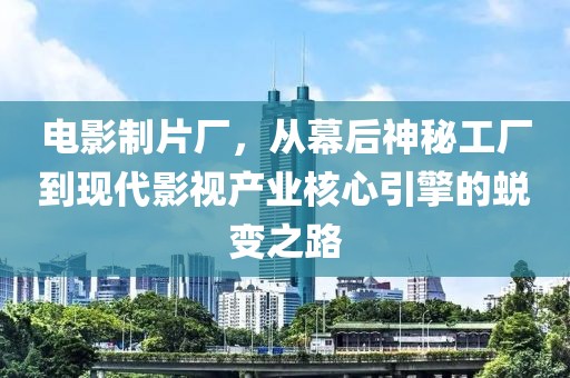 电影制片厂，从幕后神秘工厂到现代影视产业核心引擎的蜕变之路