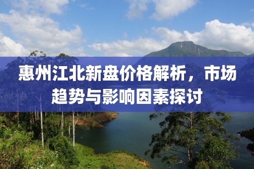 惠州江北新盘价格解析，市场趋势与影响因素探讨