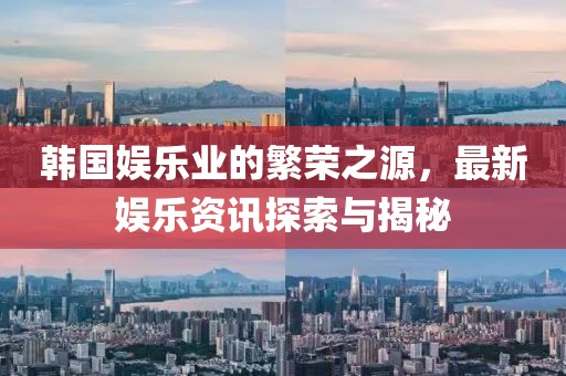 韩国娱乐业的繁荣之源，最新娱乐资讯探索与揭秘