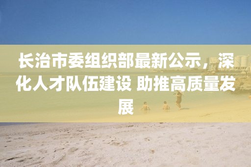 长治市委组织部最新公示，深化人才队伍建设 助推高质量发展