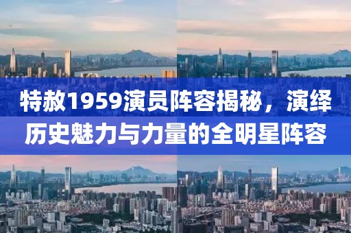 特赦1959演员阵容揭秘，演绎历史魅力与力量的全明星阵容