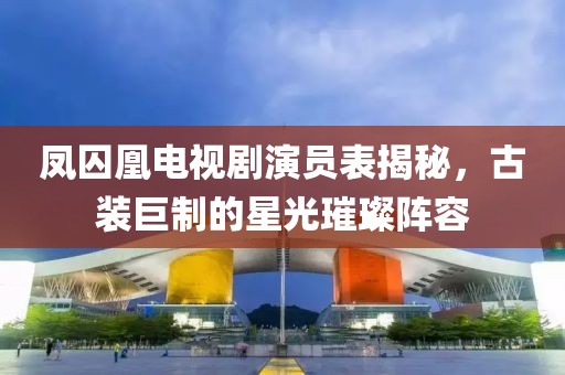 凤囚凰电视剧演员表揭秘，古装巨制的星光璀璨阵容