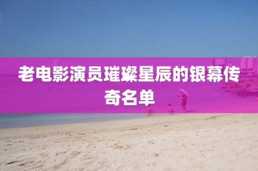 老电影演员璀璨星辰的银幕传奇名单