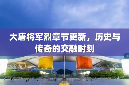 大唐将军烈章节更新，历史与传奇的交融时刻