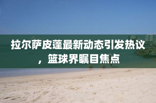 拉尔萨皮蓬最新动态引发热议，篮球界瞩目焦点