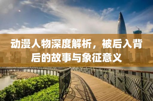 动漫人物深度解析，被后入背后的故事与象征意义