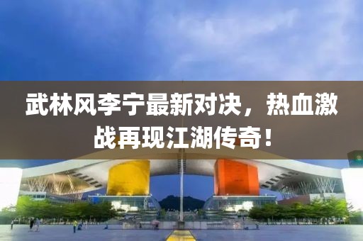 武林风李宁最新对决，热血激战再现江湖传奇！