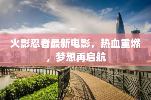 火影忍者最新电影，热血重燃，梦想再启航