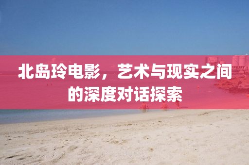 北岛玲电影，艺术与现实之间的深度对话探索
