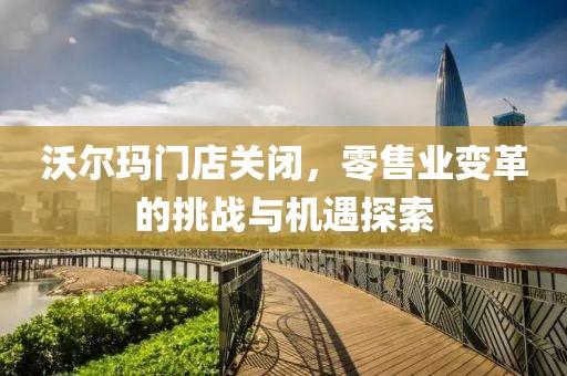 沃尔玛门店关闭，零售业变革的挑战与机遇探索
