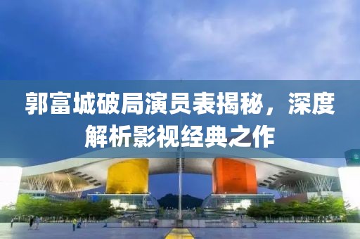 郭富城破局演员表揭秘，深度解析影视经典之作