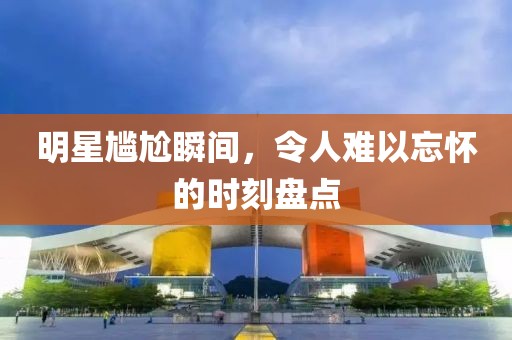 明星尴尬瞬间，令人难以忘怀的时刻盘点