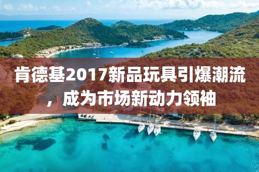 肯德基2017新品玩具引爆潮流，成为市场新动力领袖