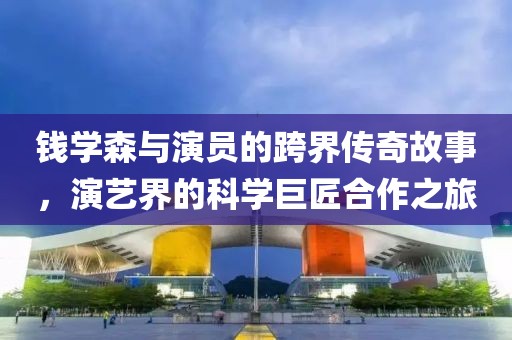 钱学森与演员的跨界传奇故事，演艺界的科学巨匠合作之旅