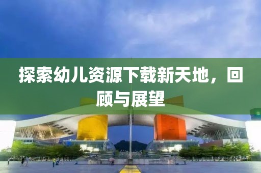 探索幼儿资源下载新天地，回顾与展望