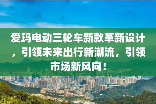 爱玛电动三轮车新款革新设计，引领未来出行新潮流，引领市场新风向！