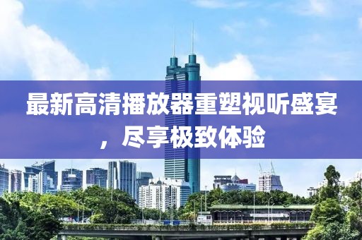 最新高清播放器重塑视听盛宴，尽享极致体验