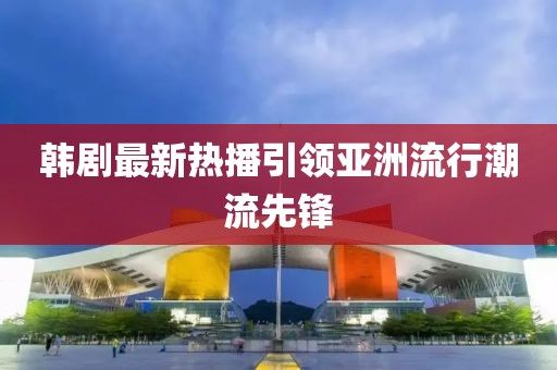 韩剧最新热播引领亚洲流行潮流先锋