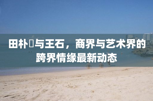 田朴珺与王石，商界与艺术界的跨界情缘最新动态