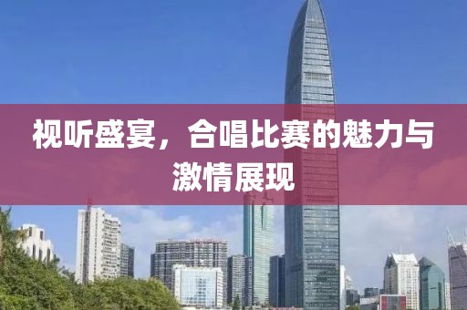 视听盛宴，合唱比赛的魅力与激情展现