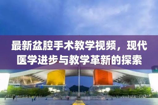 最新盆腔手术教学视频，现代医学进步与教学革新的探索