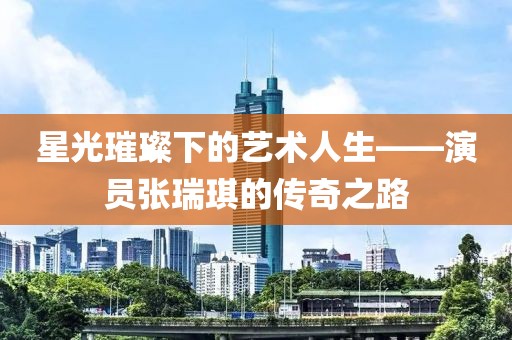 星光璀璨下的艺术人生——演员张瑞琪的传奇之路