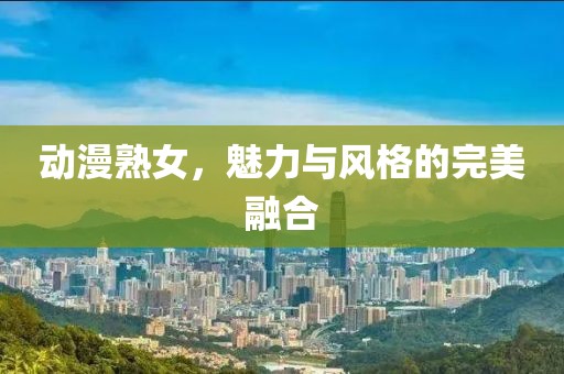 动漫熟女，魅力与风格的完美融合