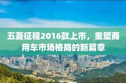 五菱征程2016款上市，重塑商用车市场格局的新篇章