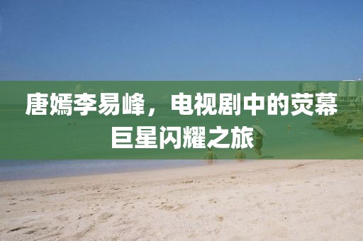 唐嫣李易峰，电视剧中的荧幕巨星闪耀之旅