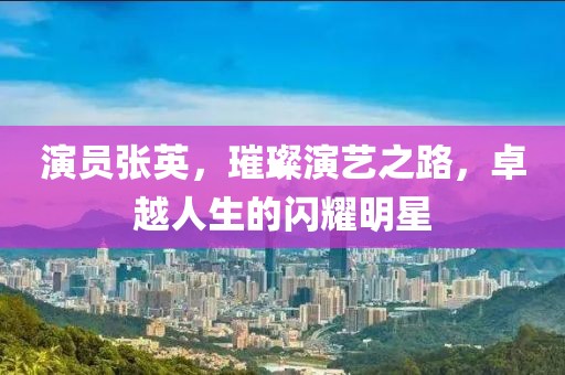 演员张英，璀璨演艺之路，卓越人生的闪耀明星