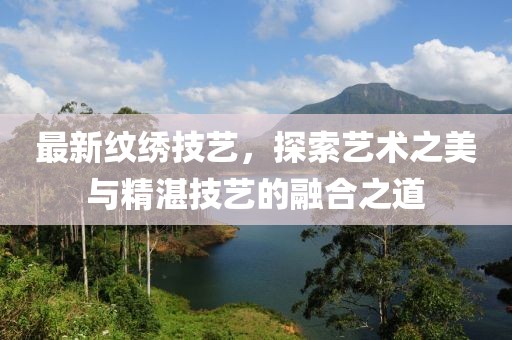 最新纹绣技艺，探索艺术之美与精湛技艺的融合之道