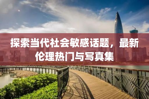 探索当代社会敏感话题，最新伦理热门与写真集
