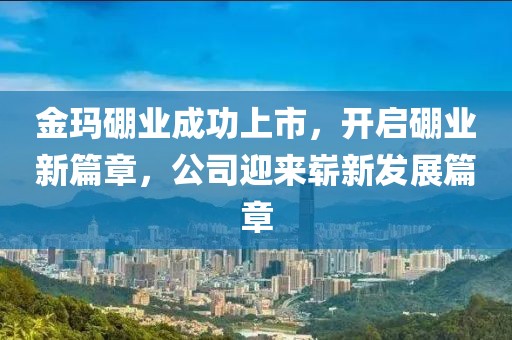金玛硼业成功上市，开启硼业新篇章，公司迎来崭新发展篇章