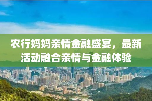 农行妈妈亲情金融盛宴，最新活动融合亲情与金融体验