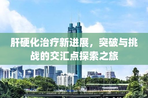 肝硬化治疗新进展，突破与挑战的交汇点探索之旅