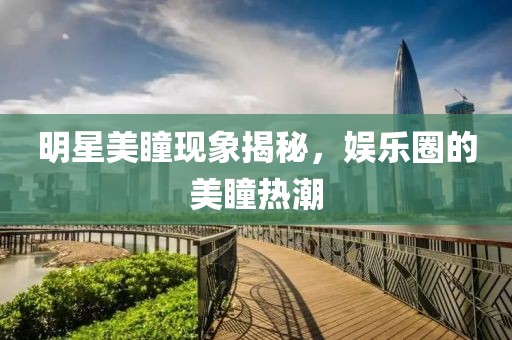 明星美瞳现象揭秘，娱乐圈的美瞳热潮