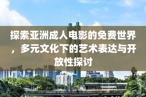探索亚洲成人电影的免费世界，多元文化下的艺术表达与开放性探讨