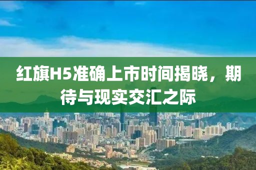 红旗H5准确上市时间揭晓，期待与现实交汇之际