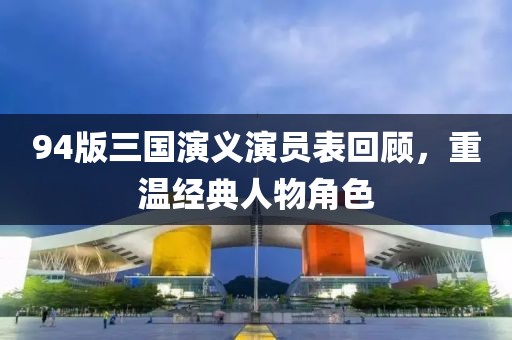 94版三国演义演员表回顾，重温经典人物角色