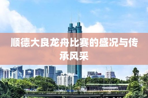 顺德大良龙舟比赛的盛况与传承风采