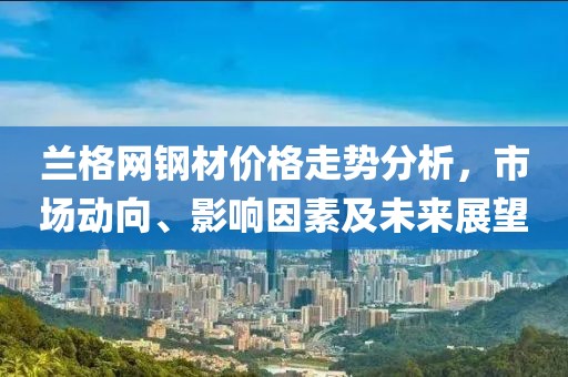 兰格网钢材价格走势分析，市场动向、影响因素及未来展望