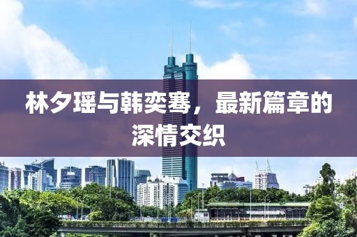 林夕瑶与韩奕骞，最新篇章的深情交织