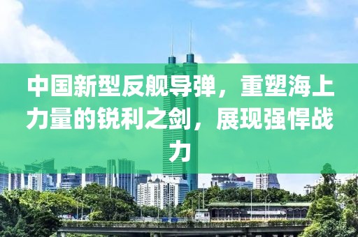 中国新型反舰导弹，重塑海上力量的锐利之剑，展现强悍战力