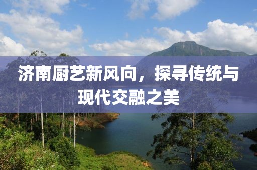 济南厨艺新风向，探寻传统与现代交融之美