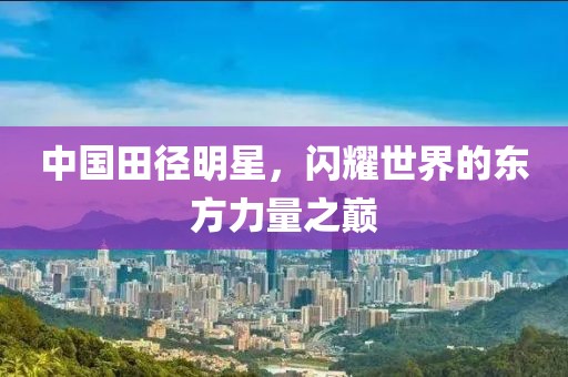 中国田径明星，闪耀世界的东方力量之巅