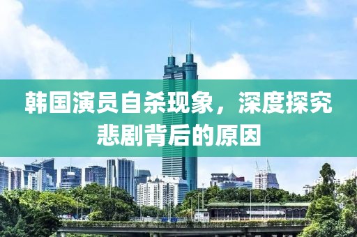 韩国演员自杀现象，深度探究悲剧背后的原因