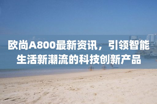 欧尚A800最新资讯，引领智能生活新潮流的科技创新产品