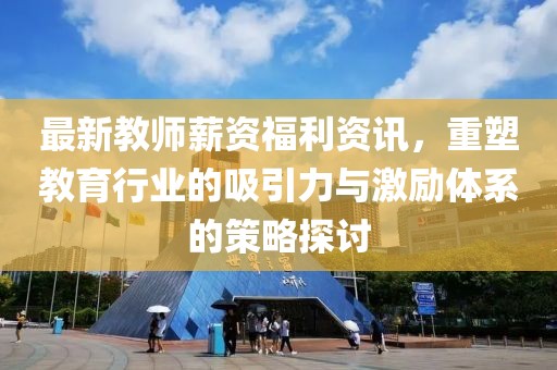 最新教师薪资福利资讯，重塑教育行业的吸引力与激励体系的策略探讨