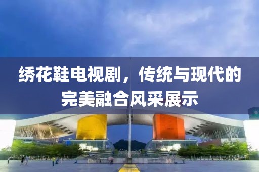 绣花鞋电视剧，传统与现代的完美融合风采展示